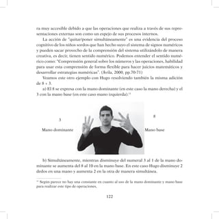 122
ra muy accesible debido a que las operaciones que realiza a través de sus repre-
sentaciones externas son como un espejo de sus procesos internos.
La acción de “quitar/poner simultáneamente” es una evidencia del proceso
cognitivo de los niños sordos que han hecho suyo el sistema de signos numéricos
y pueden sacar provecho de la comprensión del sistema utilizándolo de manera
creativa, es decir, tienen sentido numérico. Podemos entender el sentido numé-
rico como: “Comprensión general sobre los números y las operaciones, habilidad
para usar esta comprensión de forma flexible para hacer juicios matemáticos y
desarrollar estrategias numéricas”. (Ávila, 2000, pp.70-71)
Veamos este otro ejemplo con Hugo resolviendo también la misma adición
de 8 + 3.
a) El 8 se expresa con la mano dominante (en este caso la mano derecha) y el
3 con la mano base (en este caso mano izquierda).11
b) Simultáneamente, mientras disminuye del numeral 3 al 1 de la mano do-
minante se aumenta del 8 al 10 en la mano base. En este caso Hugo disminuye 2
dedos en una mano y aumenta 2 en la otra de manera simultánea.
11
Según parece no hay una constante en cuanto al uso de la mano dominante y mano base
para realizar este tipo de operaciones,
Mano dominante Mano base
3
8
 