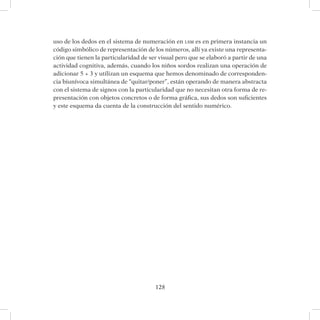 128
uso de los dedos en el sistema de numeración en lsm es en primera instancia un
código simbólico de representación de los números, allí ya existe una representa-
ción que tienen la particularidad de ser visual pero que se elaboró a partir de una
actividad cognitiva, además, cuando los niños sordos realizan una operación de
adicionar 5 + 3 y utilizan un esquema que hemos denominado de corresponden-
cia biunívoca simultánea de “quitar/poner”, están operando de manera abstracta
con el sistema de signos con la particularidad que no necesitan otra forma de re-
presentación con objetos concretos o de forma gráfica, sus dedos son suficientes
y este esquema da cuenta de la construcción del sentido numérico.
 