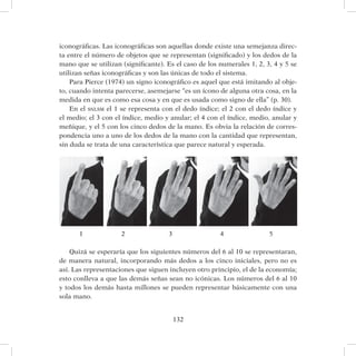 132
iconográficas. Las iconográficas son aquellas donde existe una semejanza direc-
ta entre el número de objetos que se representan (significado) y los dedos de la
mano que se utilizan (significante). Es el caso de los numerales 1, 2, 3, 4 y 5 se
utilizan señas iconográficas y son las únicas de todo el sistema.
Para Pierce (1974) un signo iconográfico es aquel que está imitando al obje-
to, cuando intenta parecerse, asemejarse “es un ícono de alguna otra cosa, en la
medida en que es como esa cosa y en que es usada como signo de ella” (p. 30).
En el snlsm el 1 se representa con el dedo índice; el 2 con el dedo índice y
el medio; el 3 con el índice, medio y anular; el 4 con el índice, medio, anular y
meñique, y el 5 con los cinco dedos de la mano. Es obvia la relación de corres-
pondencia uno a uno de los dedos de la mano con la cantidad que representan,
sin duda se trata de una característica que parece natural y esperada.
	 1		 2		 3			 4		 5
Quizá se esperaría que los siguientes números del 6 al 10 se representaran,
de manera natural, incorporando más dedos a los cinco iniciales, pero no es
así. Las representaciones que siguen incluyen otro principio, el de la economía;
esto conlleva a que las demás señas sean no icónicas. Los números del 6 al 10
y todos los demás hasta millones se pueden representar básicamente con una
sola mano.
 