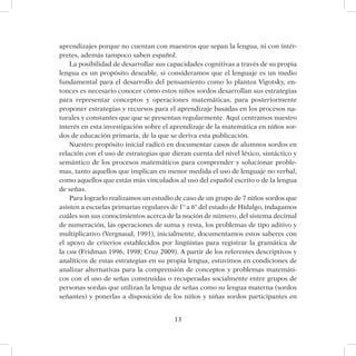 13
aprendizajes porque no cuentan con maestros que sepan la lengua, ni con intér-
pretes, además tampoco saben español.
La posibilidad de desarrollar sus capacidades cognitivas a través de su propia
lengua es un propósito deseable, si consideramos que el lenguaje es un medio
fundamental para el desarrollo del pensamiento como lo plantea Vigotsky, en-
tonces es necesario conocer cómo estos niños sordos desarrollan sus estrategias
para representar conceptos y operaciones matemáticas, para posteriormente
proponer estrategias y recursos para el aprendizaje basadas en los procesos na-
turales y constantes que que se presentan regularmente. Aquí centramos nuestro
interés en esta investigación sobre el aprendizaje de la matemática en niños sor-
dos de educación primaria, de la que se deriva esta publicación.
Nuestro propósito inicial radicó en documentar casos de alumnos sordos en
relación con el uso de estrategias que dieran cuenta del nivel léxico, sintáctico y
semántico de los procesos matemáticos para comprender y solucionar proble-
mas, tanto aquellos que implican en menor medida el uso de lenguaje no verbal,
como aquellos que están más vinculados al uso del español escrito o de la lengua
de señas.
Para lograrlo realizamos un estudio de caso de un grupo de 7 niños sordos que
asisten a escuelas primarias regulares de 1º a 6º del estado de Hidalgo, indagamos
cuáles son sus conocimientos acerca de la noción de número, del sistema decimal
de numeración, las operaciones de suma y resta, los problemas de tipo aditivo y
multiplicativo (Vergnaud, 1991), inicialmente, documentamos estos saberes con
el apoyo de criterios establecidos por lingüistas para registrar la gramática de
la lsm (Fridman 1996, 1998; Cruz 2009). A partir de los referentes descriptivos y
analíticos de estas estrategias en su propia lengua, estuvimos en condiciones de
analizar alternativas para la comprensión de conceptos y problemas matemáti-
cos con el uso de señas construidas o recuperadas socialmente entre grupos de
personas sordas que utilizan la lengua de señas como su lengua materna (sordos
señantes) y ponerlas a disposición de los niños y niñas sordos participantes en
 