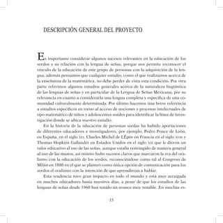 15
DESCRIPCIÓN GENERAL DEL PROYECTO
Es importante considerar algunos sucesos relevantes en la educación de los
sordos y su relación con la lengua de señas, porque nos permite reconocer el
vínculo de la educación de este grupo de personas con la adquisición de la len-
gua, además pensamos que cualquier estudio, como el que realizamos acerca de
la enseñanza de la matemática, no debe perder de vista esta condición. Por otra
parte referimos algunos estudios generales acerca de la naturaleza lingüística
de las lenguas de señas y en particular de la Lengua de Señas Mexicana, por su
relevancia en cuanto a considerarla una lengua completa y específica de una co-
munidad culturalmente determinada. Por último hacemos una breve referencia
a estudios específicos en torno al acceso de nociones y procesos intelectuales de
tipo matemático de niños y adolescentes sordos para identificar la línea de inves-
tigación donde se ubica nuestro estudio.
En la historia de la educación de personas sordas ha habido aportaciones
de diferentes educadores e investigadores, por ejemplo, Pedro Ponce de León,
en España, en el siglo xvi, Charles Michel de LÉpée en Francia en el siglo xviii y
Thomas Hopkins Gallaudet en Estados Unidos en el siglo xix que le dieron un
valor educativo al uso de las señas, aunque estaba restringido de manera general
al uso de las manos, así mismo hubo sucesos claros que marcaron la era del ora-
lismo con la educación de los sordos, reconociéndose como tal al Congreso de
Milán en 1880 en el que se planteó como única opción de comunicación para los
sordos el oralismo con la intención de que aprendieran a hablar.
Esta tendencia tuvo gran impacto en todo el mundo y está muy arraigada
en muchos educadores hasta nuestros días, a pesar de que los estudios de las
lenguas de señas desde 1960 han tenido un avance muy notable. En muchas es-
 