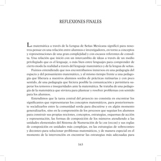 163
REFLEXIONES FINALES
La matemática a través de la Lengua de Señas Mexicana significó para noso-
tros pensar en una relación entre alumnos e investigadores, en torno a conceptos
y representaciones de una gran complejidad y con escasos referentes de consul-
ta. Una relación que inició con un intercambio de ideas a través de un medio
privilegiado que es el lenguaje, o más bien entre lenguajes para comprender de
cierto modo la realidad a través del lenguaje matemático y de la lengua de señas.
Fuimos entendiendo que nos encontrábamos inmersos en una pedagogía del
espacio y del pensamiento matemático, y al mismo tiempo frente a una pedago-
gía que liberara a nuestros alumnos sordos de prácticas rutinarias y con poco
sentido, de una pedagogía que hiciera posible la comunicación y permitiera su-
perar los temores e inseguridades ante la matemática. Se trataba de una pedago-
gía de la matemática que sirviera para plantear y resolver problemas con sentido
para los alumnos.
Entendimos que la tarea central del proyecto no consistía en encontrar los
significantes que representaran los conceptos matemáticos, para posteriormen-
te socializarlos entre la comunidad sorda para discutirse y en algún momento
generalizarlos, sino en la comprensión de los procesos que seguían los alumnos
para construir sus propias nociones, conceptos, estrategias, esquemas de acción
y representación, las formas de composición de los números atendiendo a las
unidades elementales del Sistema de Numeración de la lsm (snlsm) y sus reglas
de composición en unidades más complejas, en las estrategias de sobreconteo
y deconteo para solucionar problemas matemáticos, y de manera especial en el
momento de la intervención en encontrar las estrategias más adecuadas para
 