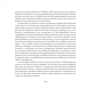 164
presentar situaciones adidácticas (D’Amore, 2012) que provocaran la responsa-
bilidad en los alumnos de su propio aprendizaje sin saber de antemano el propó-
sito de la situación, que se comunicaran entre ellos argumentando los procesos
seguidos para resolver los problemas, generar desafíos y que fueran capaces de
proponer nuevas alternativas de conocimiento.
La matemática en lengua de señas es aquella que comparte preocupaciones
y alternativas de la enseñanza y el aprendizaje de las matemáticas con niños y
niñas oyentes, porque de manera general los niños y niñas sordos llevan a cabo
procesos de abstracción reflexiva del mismo modo que cualquiera otro, se en-
frentan a contradicciones en sus concepciones y si hay desequilibrios, buscan
reequilibrarse a través de la experiencia lógico matemática que construyen indi-
vidualmente en el contacto con el entorno físico y social. Pero también existen
particularidades en sus modos de representación y acción intelectual, como el
caso de las estrategias de conteo que nos maravillan por su belleza expresiva y
lógica, o bien, cuando utilizan las estrategias de correspondencia visual para
adicionar cantidades o la representación semiótica del snlsm que sin duda debe
discutirse y confrontarse con otras investigaciones. Mención especial merece
la presentación discursiva de los problemas matemáticos en lengua de señas,
para considerarla como parte de la especificidad de la matemática, es fascinante
adentrarse en las relaciones que se establecen entre las características propias de
la lengua de señas y su utilidad para la presentación de problemas de estructura
aditiva y multiplicativa.
Los materiales empíricos de la investigación que hemos utilizado para dar
cuenta en este libro de nuestros hallazgos, son muestra de una gran cantidad de
datos que aún están por analizarse e interpretarse. Sin duda que se realizarán
interpretaciones diversas e incluso contradictorias de lo que aquí presentamos,
pero esperamos contribuir de alguna forma a la generación de conocimientos en
torno a la educación de personas sordas y quizá a despertar el interés por este
campo que nos parece relevante.
 