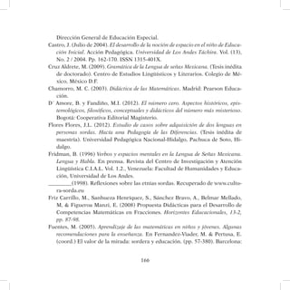 166
Dirección General de Educación Especial.
Castro, J. (Julio de 2004). El desarrollo de la noción de espacio en el niño de Educa-
ción Inicial. Acción Pedagógica. Universidad de Los Andes Táchira. Vol. (13),
No. 2 / 2004. Pp. 162-170. ISSN 1315-401X.
Cruz Aldrete, M. (2009). Gramática de la Lengua de señas Mexicana. (Tesis inédita
de doctorado). Centro de Estudios Lingüísticos y Literarios. Colegio de Mé-
xico, México D.F.
Chamorro, M. C. (2003). Didáctica de las Matemáticas. Madrid: Pearson Educa-
ción.
D´ Amore, B. y Fandiño, M.I. (2012). El número cero. Aspectos históricos, epis-
temológicos, filosóficos, conceptuales y didácticos del número más misterioso.
Bogotá: Cooperativa Editorial Magisterio.
Flores Flores, J.L. (2012). Estudio de casos sobre adquisición de dos lenguas en
personas sordas. Hacía una Pedagogía de las Diferencias. (Tesis inédita de
maestría). Universidad Pedagógica Nacional-Hidalgo, Pachuca de Soto, Hi-
dalgo.
Fridman, B. (1996) Verbos y espacios mentales en la Lengua de Señas Mexicana.
Lengua y Habla. En prensa. Revista del Centro de Investigación y Atención
Lingüística C.I.A.L. Vol. 1.2., Venezuela: Facultad de Humanidades y Educa-
ción, Universidad de Los Andes.
_________(1998). Reflexiones sobre las etnias sordas. Recuperado de www.cultu-
ra-sorda.eu
Friz Carrillo, M., Sanhueza Henríquez, S., Sánchez Bravo, A., Belmar Mellado,
M,  Figueroa Manzi, E. (2008) Propuesta Didácticas para el Desarrollo de
Competencias Matemáticas en Fracciones. Horizontes Educacionales, 13-2,
pp. 87-98.
Fuentes, M. (2005). Aprendizaje de las matemáticas en niños y jóvenes. Algunas
recomendaciones para la enseñanza. En Fernandez-Viader, M.  Pertusa, E.
(coord.) El valor de la mirada: sordera y educación. (pp. 57-380). Barcelona:
 