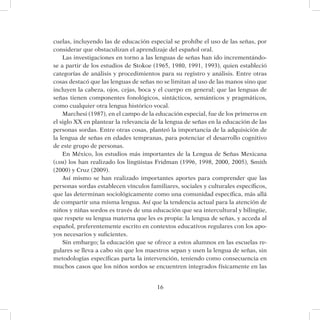 16
cuelas, incluyendo las de educación especial se prohíbe el uso de las señas, por
considerar que obstaculizan el aprendizaje del español oral.
Las investigaciones en torno a las lenguas de señas han ido incrementándo-
se a partir de los estudios de Stokoe (1965, 1980, 1991, 1993), quien estableció
categorías de análisis y procedimientos para su registro y análisis. Entre otras
cosas destacó que las lenguas de señas no se limitan al uso de las manos sino que
incluyen la cabeza, ojos, cejas, boca y el cuerpo en general; que las lenguas de
señas tienen componentes fonológicos, sintácticos, semánticos y pragmáticos,
como cualquier otra lengua histórico vocal.
Marchesi (1987), en el campo de la educación especial, fue de los primeros en
el siglo XX en plantear la relevancia de la lengua de señas en la educación de las
personas sordas. Entre otras cosas, planteó la importancia de la adquisición de
la lengua de señas en edades tempranas, para potenciar el desarrollo cognitivo
de este grupo de personas.
En México, los estudios más importantes de la Lengua de Señas Mexicana
(lsm) los han realizado los lingüistas Fridman (1996, 1998, 2000, 2005), Smith
(2000) y Cruz (2009).
Así mismo se han realizado importantes aportes para comprender que las
personas sordas establecen vínculos familiares, sociales y culturales específicos,
que las determinan sociológicamente como una comunidad específica, más allá
de compartir una misma lengua. Así que la tendencia actual para la atención de
niños y niñas sordos es través de una educación que sea intercultural y bilingüe,
que respete su lengua materna que les es propia: la lengua de señas, y acceda al
español, preferentemente escrito en contextos educativos regulares con los apo-
yos necesarios y suficientes.
Sin embargo; la educación que se ofrece a estos alumnos en las escuelas re-
gulares se lleva a cabo sin que los maestros sepan y usen la lengua de señas, sin
metodologías específicas parta la intervención, teniendo como consecuencia en
muchos casos que los niños sordos se encuentren integrados físicamente en las
 