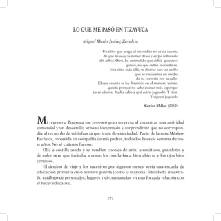 171
LO QUE ME PASÓ EN TIZAYUCA
Miguel Mario Juárez Zavaleta
Un niño que juega al escondite no se da cuenta
de que más de la mitad de su cuerpo sobresale
del árbol. Otro, ha entendido que debía quedarse
quieto, no que debía esconderse.
Una niña más allá, se distrae con un anillo
que se encuentra en medio
de su correría por la calle.
El que cuenta se ha detenido en el número veinte,
quizás porque no sabe contar más o porque
ya se aburre. Nadie sabe a qué están jugando. Y ríen.
Y siguen jugando
Carlos Skliar (2012)
Mi regreso a Tizayuca me provocó gran sorpresa al encontrar una actividad
comercial y un desarrollo urbano inesperado y sorprendente que no correspon-
día al recuerdo de mi infancia que tenía de esa ciudad. Parte de la ruta México-
Pachuca, recorrida en compañía de mis padres, todos los fines de semana duran-
te años. No sé cuántos fueron.
Olía a costilla asada y se vendían cocoles de anís; aromáticos, grandotes y
de color ocre que invitaba a comerlos con la boca bien abierta y los ojos bien
cerrados.
El destino de viaje y los sucesivos por algunos meses, sería una escuela de
educación primaria cuyo nombre guarda (como la mayoría) fidelidad a un extra-
ño catálogo de personajes, lugares y circunstancias en una forzada relación con
el hacer educativo.
 
