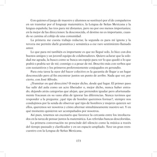 173
Con quienes el juego de maestro y alumnos se sustituyó por el de compañeros
en un transitar por el lenguaje matemático, la Lengua de Señas Mexicana y la
lengua española; las tres para mí distantes, pero no por eso menos importantes;
en la mejor de las direcciones: la desconocida, el destino no es importante, cuan-
do se camina al cobijo de una comunidad.
La primera me cuesta trabajo redactar, la segunda es para mí ignota y la
tercera me permite darle gramática y semántica a ese raro sentimiento llamado
amor.
Lo que para mí también es importante es que no llegué solo, lo hice con dos
buenos amigos y un juvenil equipo de colaboradores. Quiero aclarar que la sole-
dad me agrada, la busco como se busca un espejo para ver lo que quedó o lo que
podrá o podría ser de mí; conmigo o a pesar de mí. Descrito más con verbos que
con sustantivos y los primeros preferentemente conjugados en gerundio.
Para esta tarea la nave del hacer colectivo es la garantía de llegar a un lugar
desconocido pero al fin encontrar juntos un punto de arribo. Nada que ver, por
cierto, con José Alfredo.
¿Transitar en qué dirección? O mejor dicho, desde qué lugar. El primer paso
fue salir del aula como un acto liberador o, mejor dicho, nunca haber entra-
do, dejando atrás categorías que alejan, que pretenden igualar pero afortunada-
mente fracasan en su vano afán de ignorar las diferencias. Nunca tuvimos que
responder a la pregunta: ¿qué tipo de hombre queremos formar?, siempre nos
condujimos por la senda de observar qué tipo de hombres y mujeres quieren ser
ellos, queremos ser nosotros y cómo alternar simultáneamente nuestro ser. Y en
qué momento quisieron ser acompañados por nosotros.
Así pues, tenemos un escenario que favorece la cercanía entre los involucra-
dos en la tarea de pensar juntos la matemática. Las referidas bancas descoloridas.
La primera conversación no prescinde del silencio como la música a través
del tiempo pausado y clarificador y en un espacio ampliado. Tuve un gran reen-
cuentro con la Lengua de Señas Mexicana.
 