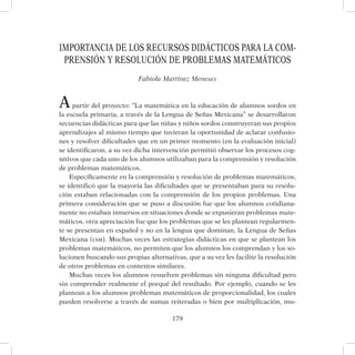 179
IMPORTANCIA DE LOS RECURSOS DIDÁCTICOS PARA LA COM-
PRENSIÓN Y RESOLUCIÓN DE PROBLEMAS MATEMÁTICOS
Fabiola Martínez Meneses
Apartir del proyecto: “La matemática en la educación de alumnos sordos en
la escuela primaria, a través de la Lengua de Señas Mexicana” se desarrollaron
secuencias didácticas para que las niñas y niños sordos construyeran sus propios
aprendizajes al mismo tiempo que tuvieran la oportunidad de aclarar confusio-
nes y resolver dificultades que en un primer momento (en la evaluación inicial)
se identificaron, a su vez dicha intervención permitió observar los procesos cog-
nitivos que cada uno de los alumnos utilizaban para la comprensión y resolución
de problemas matemáticos.
Específicamente en la comprensión y resolución de problemas matemáticos,
se identificó que la mayoría las dificultades que se presentaban para su resolu-
ción estaban relacionadas con la comprensión de los propios problemas. Una
primera consideración que se puso a discusión fue que los alumnos cotidiana-
mente no estaban inmersos en situaciones donde se expusieran problemas mate-
máticos, otra apreciación fue que los problemas que se les plantean regularmen-
te se presentan en español y no en la lengua que dominan, la Lengua de Señas
Mexicana (lsm). Muchas veces las estrategias didácticas en que se plantean los
problemas matemáticos, no permiten que los alumnos los comprendan y los so-
lucionen buscando sus propias alternativas, que a su vez les facilite la resolución
de otros problemas en contextos similares.
Muchas veces los alumnos resuelven problemas sin ninguna dificultad pero
sin comprender realmente el porqué del resultado. Por ejemplo, cuando se les
plantean a los alumnos problemas matemáticos de proporcionalidad, los cuales
pueden resolverse a través de sumas reiteradas o bien por multiplicación, mu-
 