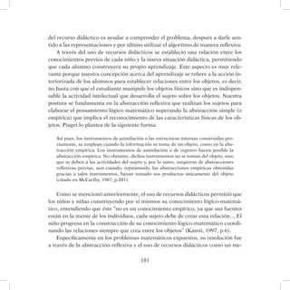 181
del recurso didáctico es ayudar a comprender el problema, después a darle sen-
tido a las representaciones y por último utilizar el algoritmo de manera reflexiva.
A través del uso de recursos didácticos se estableció una relación entre los
conocimientos previos de cada niño y la nueva situación didáctica, permitiendo
que cada alumno construyera su propio aprendizaje. Este aspecto es muy rele-
vante porque nuestra concepción acerca del aprendizaje se refiere a la acción in-
teriorizada de los alumnos para establecer relaciones entre los objetos, es decir,
no basta con que el estudiante manipule los objetos físicos sino que es indispen-
sable la actividad intelectual que desarrolla el sujeto sobre los objetos. Nuestra
postura se fundamenta en la abstracción reflexiva que realizan los sujetos para
elaborar el pensamiento lógico matemático superando la abstracción simple (o
empírica) que implica el reconocimiento de las características físicas de los ob-
jetos. Piaget lo plantea de la siguiente forma:
Así pues, los instrumentos de asimilación o las estructuras internas construidas pre-
viamente, se emplean cuando la información se toma de un objeto, como en la abs-
tracción empírica. Los instrumentos de asimilación o de registro hacen posible la
abstracción empírica. No obstante, dichos instrumentos no se toman del objeto, sino
que se deben a las actividades del sujeto y, por lo tanto, surgieron de abstracciones
reflexivas previas, aun cuando, repitámoslo, las abstracciones empíricas obtenidas
gracias a tales instrumentos, hayan tomado sus productos únicamente del objeto
(citado en McCarthy, 1987, p.201).
Como se mencionó anteriormente, el uso de recursos didácticos permitió que
los niños y niñas construyendo por sí mismos su conocimiento lógico-matemá-
tico, entendiendo que éste “no es un conocimiento empírico, ya que sus fuentes
están en la mente de los individuos, cada sujeto debe de crear esta relación… El
niño progresa en la construcción de su conocimiento lógico-matemático coordi-
nando las relaciones siempre que crea entre los objetos” (Kamii, 1997, p.6).
Específicamente en los problemas matemáticos expuestos, su resolución fue
a través de la abstracción reflexiva y el uso de recursos didácticos como un me-
 