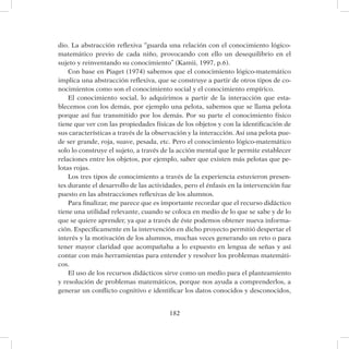182
dio. La abstracción reflexiva “guarda una relación con el conocimiento lógico-
matemático previo de cada niño, provocando con ello un desequilibrio en el
sujeto y reinventando su conocimiento” (Kamii, 1997, p.6).
Con base en Piaget (1974) sabemos que el conocimiento lógico-matemático
implica una abstracción reflexiva, que se construye a partir de otros tipos de co-
nocimientos como son el conocimiento social y el conocimiento empírico.
El conocimiento social, lo adquirimos a partir de la interacción que esta-
blecemos con los demás, por ejemplo una pelota, sabemos que se llama pelota
porque así fue transmitido por los demás. Por su parte el conocimiento físico
tiene que ver con las propiedades físicas de los objetos y con la identificación de
sus características a través de la observación y la interacción. Así una pelota pue-
de ser grande, roja, suave, pesada, etc. Pero el conocimiento lógico-matemático
solo lo construye el sujeto, a través de la acción mental que le permite establecer
relaciones entre los objetos, por ejemplo, saber que existen más pelotas que pe-
lotas rojas.
Los tres tipos de conocimiento a través de la experiencia estuvieron presen-
tes durante el desarrollo de las actividades, pero el énfasis en la intervención fue
puesto en las abstracciones reflexivas de los alumnos.
Para finalizar, me parece que es importante recordar que el recurso didáctico
tiene una utilidad relevante, cuando se coloca en medio de lo que se sabe y de lo
que se quiere aprender, ya que a través de éste podemos obtener nueva informa-
ción. Específicamente en la intervención en dicho proyecto permitió despertar el
interés y la motivación de los alumnos, muchas veces generando un reto o para
tener mayor claridad que acompañaba a lo expuesto en lengua de señas y así
contar con más herramientas para entender y resolver los problemas matemáti-
cos.
El uso de los recursos didácticos sirve como un medio para el planteamiento
y resolución de problemas matemáticos, porque nos ayuda a comprenderlos, a
generar un conflicto cognitivo e identificar los datos conocidos y desconocidos,
 