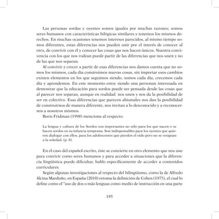 195
Las personas sordas y oyentes somos iguales por muchas razones; somos
seres humanos con características bilógicas similares y tenemos los mismos de-
rechos. En muchas ocasiones tenemos intereses parecidos, al mismo tiempo so-
mos diferentes, estas diferencias nos pueden unir por el interés de conocer al
otro, de convivir con él y conocer las cosas que nos hacen únicos. Nuestra convi-
vencia con los que nos rodean puede partir de las diferencias que nos unen y no
de las que nos separan.
Al convivir y crecer a partir de esas diferencias nos damos cuenta que no so-
mos los mismos, cada día construimos nuevas cosas, sin importar esos cambios
existen elementos en los que seguimos siendo, somos cada día, crecemos cada
día y aprendemos. En este momento estoy siendo una personan interesada en
demostrar que la educación para sordos puede ser pensada desde las cosas que
al parecer nos separan, aunque en realidad nos unen y nos da la posibilidad de
ser en colectivo. Esas diferencias que parecen abismales nos dan la posibilidad
de construirnos de manera diferente, nos invitan a lo desconocido y a reconocer-
nos a nosotros mismos.
Boris Fridman (1998) menciona al respecto:
La lengua y cultura de los Sordos son importantes no sólo para los que nacen o se
hacen sordos en su infancia temprana. Son indispensables para los oyentes que quie-
ren dialogar con ellos, para los adolescentes que pierden el oído pero no se resignan
a la soledad. (p. 8).
En el caso del español escrito, éste se convierte en otro elemento que nos une
para convivir como seres humanos y para acceder a situaciones que la diferen-
cia lingüística puede dificultar, hablo específicamente de acceder a contenidos
curriculares.
Según algunas investigaciones al respecto del bilingüismo, como la de Alfredo
Alcina Marduño, en España (2010) retoma la definición de Cohen (1975), el cual lo
define como el “uso de dos o más lenguas como medio de instrucción en una parte
 