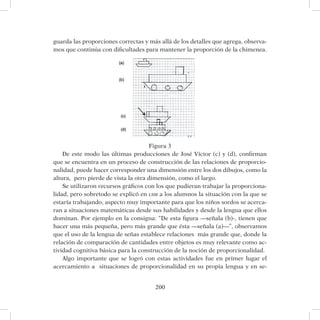 200
guarda las proporciones correctas y más allá de los detalles que agrega, observa-
mos que continúa con dificultades para mantener la proporción de la chimenea.
Figura 3
De este modo las últimas producciones de José Víctor (c) y (d), confirman
que se encuentra en un proceso de construcción de las relaciones de proporcio-
nalidad, puede hacer corresponder una dimensión entre los dos dibujos, como la
altura, pero pierde de vista la otra dimensión, como el largo.
Se utilizaron recursos gráficos con los que pudieran trabajar la proporciona-
lidad, pero sobretodo se explicó en lsm a los alumnos la situación con la que se
estaría trabajando, aspecto muy importante para que los niños sordos se acerca-
ran a situaciones matemáticas desde sus habilidades y desde la lengua que ellos
dominan. Por ejemplo en la consigna: “De esta figura —señala (b)-, tienen que
hacer una más pequeña, pero más grande que ésta —señala (a)—”, observamos
que el uso de la lengua de señas establece relaciones más grande que, donde la
relación de comparación de cantidades entre objetos es muy relevante como ac-
tividad cognitiva básica para la construcción de la noción de proporcionalidad.
Algo importante que se logró con estas actividades fue en primer lugar el
acercamiento a situaciones de proporcionalidad en su propia lengua y en se-
 