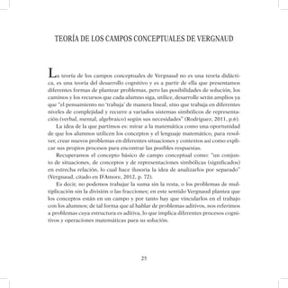 25
TEORÍA DE LOS CAMPOS CONCEPTUALES DE VErGNAUD
La teoría de los campos conceptuales de Vergnaud no es una teoría didácti-
ca, es una teoría del desarrollo cognitivo y es a partir de ella que presentamos
diferentes formas de plantear problemas, pero las posibilidades de solución, los
caminos y los recursos que cada alumno siga, utilice, desarrolle serán amplios ya
que “el pensamiento no ‘trabaja’ de manera lineal, sino que trabaja en diferentes
niveles de complejidad y recurre a variados sistemas simbólicos de representa-
ción (verbal, mental, algebraico) según sus necesidades” (Rodríguez, 2011, p.6).
La idea de la que partimos es: mirar a la matemática como una oportunidad
de que los alumnos utilicen los conceptos y el lenguaje matemático, para resol-
ver, crear nuevos problemas en diferentes situaciones y contextos así como expli-
car sus propios procesos para encontrar las posibles respuestas.
Recuperamos el concepto básico de campo conceptual como: “un conjun-
to de situaciones, de conceptos y de representaciones simbólicas (significados)
en estrecha relación, lo cual hace ilusoria la idea de analizarlos por separado”
(Vergnaud, citado en D’Amore, 2012, p. 72).
Es decir, no podemos trabajar la suma sin la resta, o los problemas de mul-
tiplicación sin la división o las fracciones; en este sentido Vergnaud plantea que
los conceptos están en un campo y por tanto hay que vincularlos en el trabajo
con los alumnos; de tal forma que al hablar de problemas aditivos, nos referimos
a problemas cuya estructura es aditiva, lo que implica diferentes procesos cogni-
tivos y operaciones matemáticas para su solución.
 