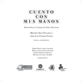 CUENTO
CON
MIS MANOS
Matemática en Lengua de Señas Mexicana
Minerva Nava Escamilla
José Luis Flores Flores
Autores coordinadores
Miguel Mario Juárez Zavaleta
Blanca Azucena Ruiz Alvarado
Fabiola Martínez Meneses
Mariana Cervantes Amilpas
Colaboradores
 