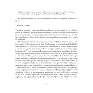 47
dibujar un círculo interior o exterior a la curva, o bien en la frontera (“entre afuera”,
como dicen algunos de los pequeños). (Piaget  García, 2004, p.110).
Lo que en términos del uso de la lengua de señas, se refleja en edades esco-
lares.
La visualización
Visualizar significa representar algo visualmente, la representación se realiza a
través de imágenes que pueden ser mentales o físicas. Visualizar es entonces un
proceso que implica construir representaciones internas y externas que nos ha-
cen asequible un objeto, un fenómeno, una situación o una abstracción a través
de imágenes.
Visualizar también puede entenderse, como visibilizar, término que se uti-
liza, según el diccionario de la Real Academia de la Lengua Española (RAE),
para referirse a la acción de “hacer visible artificialmente lo que no puede verse
a simple vista, como con los rayos X los cuerpos ocultos, o con el microscopio
los microbios”, esto agregaría al concepto de visualizar la posibilidad de hacer
visible algo o alguien a través de herramientas o artificios “lo que no puede verse
a simple vista”. Pero, ¿qué es lo que no está visible? Nos dice el diccionario que
puede ser lo que está oculto, lo que es muy pequeño, pero también lo que es tan
grande o luminoso que no tenemos perspectiva para verlo, lo que está fuera de
nuestra comprensión, lo que es muy abstracto. Así que visualizar conlleva un
acto de develar lo que no es visible y que requiere de herramientas para hacerlo.
El acto de mirar puede entenderse también desde una perspectiva psicoge-
nética piagetiana como un proceso de adaptación. Mirar conlleva el proceso de
visualizar, es decir; lo que se mira se transforma por acción del sujeto con base
en sus conocimientos previos y se convierte en algo propio gracias a nuestra
capacidad de representación, el sujeto mira siempre, es un admirador activo
 