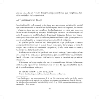 49
gua de señas. Es un recurso de representación simbólica que cumple una fun-
ción mediadora del pensamiento.
La visualización en la lsm
La visualización en lengua de señas tiene que ver con una anticipación mental
que se manifiesta en la articulación de la lengua a través de los gestos, las manos
y el cuerpo, tiene que ver con el uso de clasificadores, pero con algo más, con
la estructura descriptiva y narrativa de la lengua, entonces visualizar implica el
acto de mirar pero también el acto de producir imágenes. Esto es muy impor-
tante porque estamos considerando dos procesos diferenciados que se presentan
con la visualización: la comprensión y la producción de imágenes.
Es posible que la visualización, forme parte de la propia lengua, como un
componente intrínseco en el uso de ésta, y como parte de la lengua se trata de
un proceso creativo, cada sujeto que comprende y produce oraciones en lsm está
haciendo uso de la visualización.
En la siguiente narración que hace José Arturo Monroy Cerón, un joven Sor-
do, acerca de las actividades que realiza una persona al terminar su jornada la-
boral, podemos observar cómo está haciendo uso de la visualización para crear
imágenes.
Utilizamos las letras mayúsculas para la traducción que hicimos de la narra-
ción en lsm a español y las minúsculas para los usos del espacio señante a través
de la visualización de imágenes.
EL ESPOSO TERMINA SU DÍA DE TRABAJO.
Usa un clasificador personal2
(explicar), y él mismo es el esposo.
2
Los clasificadores son un componente de la lsm “En estas señas, las formas de las manos
representan objetos, de acuerdo con su forma o con su pertenencia a una clase de objetos.
De allí el nombre clasificado” (Oviedo, 2000, p.105). Cruz (2008) plantea dos tipos generales:
personales y descriptivos.
 