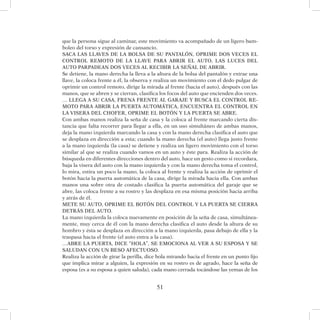 51
que la persona sigue al caminar, este movimiento va acompañado de un ligero bam-
boleo del torso y expresión de cansancio.
SACA LAS LLAVES DE LA BOLSA DE SU PANTALÓN, OPRIME DOS VECES EL
CONTROL REMOTO DE LA LLAVE PARA ABRIR EL AUTO, LAS LUCES DEL
AUTO PARPADEAN DOS VECES AL RECIBIR LA SEÑAL DE ABRIR.
Se detiene, la mano derecha la lleva a la altura de la bolsa del pantalón y extrae una
llave, la coloca frente a él, la observa y realiza un movimiento con el dedo pulgar de
oprimir un control remoto, dirige la mirada al frente (hacia el auto), después con las
manos, que se abren y se cierran, clasifica los focos del auto que encienden dos veces.
… LLEGA A SU CASA, FRENA FRENTE AL GARAJE Y BUSCA EL CONTROL RE-
MOTO PARA ABRIR LA PUERTA AUTOMÁTICA, ENCUENTRA EL CONTROL EN
LA VISERA DEL CHOFER, OPRIME EL BOTÓN Y LA PUERTA SE ABRE.
Con ambas manos realiza la seña de casa y la coloca al frente marcando cierta dis-
tancia que falta recorrer para llegar a ella, en un uso simultáneo de ambas manos,
deja la mano izquierda marcando la casa y con la mano derecha clasifica el auto que
se desplaza en dirección a esta; cuando la mano derecha (el auto) llega justo frente
a la mano izquierda (la casa) se detiene y realiza un ligero movimiento con el torso
similar al que se realiza cuando vamos en un auto y éste para. Realiza la acción de
búsqueda en diferentes direcciones dentro del auto, hace un gesto como si recordara,
baja la visera del auto con la mano izquierda y con la mano derecha toma el control,
lo mira, estira un poco la mano, la coloca al frente y realiza la acción de oprimir el
botón hacia la puerta automática de la casa, dirige la mirada hacia ella. Con ambas
manos una sobre otra de costado clasifica la puerta automática del garaje que se
abre, las coloca frente a su rostro y las desplaza en esa misma posición hacia arriba
y atrás de él.
METE SU AUTO, OPRIME EL BOTÓN DEL CONTROL Y LA PUERTA SE CIERRA
DETRÁS DEL AUTO.
La mano izquierda la coloca nuevamente en posición de la seña de casa, simultánea-
mente, muy cerca de él con la mano derecha clasifica el auto desde la altura de su
hombro y ésta se desplaza en dirección a la mano izquierda, pasa debajo de ella y la
traspasa hacia el frente (el auto entra a la casa).
…ABRE LA PUERTA, DICE “HOLA”, SE EMOCIONA AL VER A SU ESPOSA Y SE
SALUDAN CON UN BESO AFECTUOSO.
Realiza la acción de girar la perilla, dice hola mirando hacia el frente en un punto fijo
que implica mirar a alguien, la expresión en su rostro es de agrado, hace la seña de
esposa (es a su esposa a quien saluda), cada mano cerrada tocándose las yemas de los
 