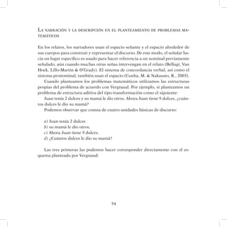 54
La narración y la descripción en el planteamiento de problemas ma-
temáticos
En los relatos, los narradores usan el espacio señante y el espacio alrededor de
sus cuerpos para construir y representar el discurso. De este modo, el señalar ha-
cia un lugar específico es usado para hacer referencia a un nominal previamente
señalado, aún cuando muchas otras señas intervengan en el relato (Bellugi, Van
Hoek, Lillo-Martin  O’Grady). El sistema de concordancia verbal, así como el
sistema pronominal, también usan el espacio (Cunha, M.  Nakasato, R., 2003).
Cuando planteamos los problemas matemáticos utilizamos las estructuras
propias del problema de acuerdo con Vergnaud. Por ejemplo, si planteamos un
problema de estructura aditiva del tipo transformación como el siguiente:
Juan tenía 2 dulces y su mamá le dio otros. Ahora Juan tiene 9 dulces, ¿cuán-
tos dulces le dio su mamá?
Podemos observar que consta de cuatro unidades básicas de discurso:
a) Juan tenía 2 dulces
b) su mamá le dio otros.
c) Ahora Juan tiene 9 dulces.
d) ¿Cuántos dulces le dio su mamá?
Las tres primeras las podemos hacer corresponder directamente con el es-
quema planteado por Vergnaud:
 