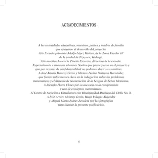 5
Agradecimientos
A las autoridades educativas, maestros, padres y madres de familia
que apoyaron el desarrollo del proyecto.
A la Escuela primaria Adolfo López Mateos, de la Zona Escolar 67
de la ciudad de Tizayuca, Hidalgo.
A la maestra Ausencia Pineda Escorcia, directora de la escuela.
Especialmente a nuestros alumnos Sordos que participaron en el proyecto y
que por razones de confidencialidad no podemos decir sus nombres.
A José Arturo Monroy Cerón y Miriam Perlita Pastrana Hernández
que fueron informantes clave en la indagación sobre los problemas
matemáticos y el Sistema de Numeración de la Lengua de Señas Mexicana.
A Ricardo Flores Flores por su asesoría en la comprensión
y uso de conceptos matemáticos.
Al Centro de Atención a Estudiantes con Discapacidad-Pachuca del CBTis No. 8.
A José Arturo Monroy Cerón, Hugo Villegas Alejandre
y Miguel Mario Juárez Zavaleta por las fotografías
para ilustrar la presente publicación.
 
