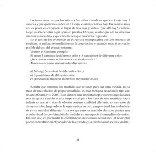 61
Lo importante es que los niños y las niñas visualicen que en 1 caja hay 5
canicas y que queremos saber en 12 cajas cuántas canicas hay. Un recurso muy
útil es poner en el espacio el lugar de una caja y señalar que allí hay 5 canicas,
luego establecer otro lugar opuesto para las 12 cajas, señalar que allí no sabemos
cuántas canicas hay y que ellos tienen que buscar la respuesta.
En el caso de los problemas de estructura multiplicativa del tipo producto de
medidas, se utiliza primordialmente la descripción y sacando todo el provecho
posible del uso del espacio señante.
Veamos el siguiente ejemplo:
Si tengo 5 camisas de diferente color y 3 pantalones de diferente color.
¿De cuántas maneras diferentes me puedo vestir? “
Ahora analicemos sus unidades discursivas:
a) Si tengo 5 camisas de diferente color y
b) 3 pantalones de diferente color.
c) ¿De cuántas maneras diferentes me puedo vestir?
Resulta que tenemos dos medidas que se unen para dar otra medida, no se
trata de una relación de proporcionalidad, es más bien una relación de tipo car-
tesiano (Chamorro, 2006). Este dato es muy importante porque entonces la tarea
está dirigida a establecer un campo visual para los datos de una medida y hacer
énfasis en que se tratan de objetos con una cualidad diferente, en este caso de
diferente color, luego ubicar la otra medida en otro campo visual haciendo énfa-
sis en su cualidad diferente. Una vez que esto ha quedado claro, se plantea una
acción visual de combinación de medidas en un espacio intermedio o de unión.
En este caso en particular la combinación de camisas-pantalones (el descriptor
puede convertirse en el portador de las prendas y la combinación es muy visible).
 