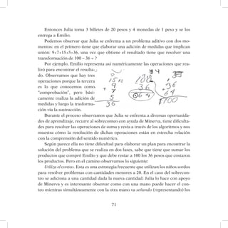 71
Entonces Julia toma 3 billetes de 20 pesos y 4 monedas de 1 peso y se los
entrega a Emilio.
Podemos observar que Julia se enfrenta a un problema aditivo con dos mo-
mentos: en el primero tiene que elaborar una adición de medidas que implican
unión: 9+7+15+5=36, una vez que obtiene el resultado tiene que resolver una
transformación de 100 – 36 = ?
Por ejemplo, Emilio representa así numéricamente las operaciones que rea-
lizó para encontrar el resulta-
do. Observamos que hay tres
operaciones porque la tercera
es lo que conocemos como
“comprobación”, pero bási-
camente realiza la adición de
medidas y luego la trasforma-
ción vía la sustracción.
Durante el proceso observamos que Julia se enfrenta a diversas oportunida-
des de aprendizaje, recurre al sobreconteo con ayuda de Minerva, tiene dificulta-
des para resolver las operaciones de suma y resta a través de los algoritmos y nos
muestra cómo la resolución de dichas operaciones están en estrecha relación
con la comprensión del sentido numérico.
Según parece ella no tiene dificultad para elaborar un plan para encontrar la
solución del problema que se realiza en dos fases, sabe que tiene que sumar los
productos que compró Emilio y que debe restar a 100 los 36 pesos que costaron
los productos. Pero en el camino observamos lo siguiente:
Utiliza el conteo. Esta es una estrategia frecuente que utilizan los niños sordos
para resolver problemas con cantidades menores a 20. En el caso del sobrecon-
teo se adiciona a una cantidad dada la nueva cantidad. Julia lo hace con apoyo
de Minerva y es interesante observar como con una mano puede hacer el con-
teo mientras simultáneamente con la otra mano va señando (representando) los
 