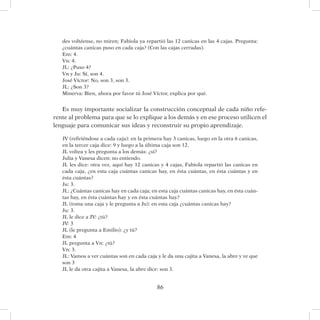 86
des voltéense, no miren; Fabiola ya repartió las 12 canicas en las 4 cajas. Pregunta:
¿cuántas canicas puso en cada caja? (Con las cajas cerradas).
Em: 4.
Vn: 4.
JL: ¿Puso 4?
Vn y Ju: Sí, son 4.
José Víctor: No, son 3, son 3.
JL: ¿Son 3?
Minerva: Bien, ahora por favor tú José Víctor, explica por qué.
Es muy importante socializar la construcción conceptual de cada niño refe-
rente al problema para que se lo explique a los demás y en ese proceso utilicen el
lenguaje para comunicar sus ideas y reconstruir su propio aprendizaje.
JV (refiriéndose a cada caja): en la primera hay 3 canicas, luego en la otra 6 canicas,
en la tercer caja dice: 9 y luego a la última caja son 12.
JL voltea y les pregunta a los demás: ¿sí?
Julia y Vanesa dicen: no entiendo.
JL les dice: otra vez, aquí hay 12 canicas y 4 cajas, Fabiola repartió las canicas en
cada caja, ¿en esta caja cuántas canicas hay, en ésta cuántas, en ésta cuántas y en
ésta cuántas?
Ju: 3.
JL: ¿Cuántas canicas hay en cada caja; en esta caja cuántas canicas hay, en ésta cuán-
tas hay, en ésta cuántas hay y en ésta cuántas hay?
JL (toma una caja y le pregunta a Ju): en esta caja ¿cuántas canicas hay?
Ju: 3.
JL le dice a JV: ¿tú?
JV: 3
JL (le pregunta a Emilio): ¿y tú?
Em: 4
JL pregunta a Vn: ¿tú?
Vn: 3.
JL: Vamos a ver cuántas son en cada caja y le da una cajita a Vanesa, la abre y ve que
son 3
JL le da otra cajita a Vanesa, la abre dice: son 3.
 