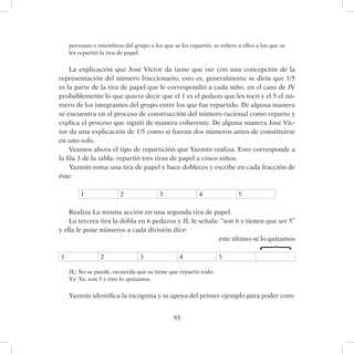 93
personas o miembros del grupo a los que se les repartió, se refiere a ellos a los que se
les repartió la tira de papel.
La explicación que José Víctor da tiene que ver con una concepción de la
representación del número fraccionario, esto es, generalmente se diría que 1/5
es la parte de la tira de papel que le correspondió a cada niño, en el caso de JV
probablemente lo que quiere decir que el 1 es el pedazo que les tocó y el 5 el nú-
mero de los integrantes del grupo entre los que fue repartido. De alguna manera
se encuentra en el proceso de construcción del número racional como reparto y
explica el proceso que siguió de manera coherente. De alguna manera José Víc-
tor da una explicación de 1/5 como si fueran dos números antes de constituirse
en uno solo.
Veamos ahora el tipo de repartición que Yazmín realiza. Esto corresponde a
la fila 3 de la tabla: repartió tres tiras de papel a cinco niños.
Yazmín toma una tira de papel y hace dobleces y escribe en cada fracción de
éste:
1 2 3 4 5
Realiza La misma acción en una segunda tira de papel.
La tercera tira la dobla en 6 pedazos y JL le señala: “son 6 y tienen que ser 5”
y ella le pone números a cada división dice:
								este último se lo quitamos
1 2 3 4 5
JL: No se puede, recuerda que se tiene que repartir todo.
Yz: Ya, son 5 y éste lo quitamos.
Yazmín identifica la incógnita y se apoya del primer ejemplo para poder com-
}
 