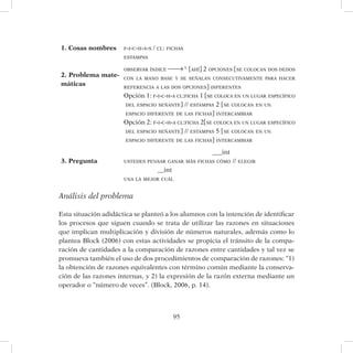 95
1. Cosas nombres f-i-c-h-a-s / cl: fichas
estampas
2. Problema mate-
máticas
observar índice L
[ahí] 2 opciones [se colocan dos dedos
con la mano base y se señalan consecutivamente para hacer
referencia a las dos opciones] diferentes
Opción 1: f-i-c-h-a cl:ficha 1 [se coloca en un lugar específico
del espacio señante] // estampas 2 [se colocan en un
espacio diferente de las fichas] intercambiar
Opción 2: f-i-c-h-a cl:ficha 2[se coloca en un lugar específico
del espacio señante] // estampas 5 [se colocan en un
espacio diferente de las fichas] intercambiar
3. Pregunta
___int
ustedes pensar ganar más fichas cómo // elegir
__int
una la mejor cuál
Análisis del problema
Esta situación adidáctica se planteó a los alumnos con la intención de identificar
los procesos que siguen cuando se trata de utilizar las razones en situaciones
que implican multiplicación y división de números naturales, además como lo
plantea Block (2006) con estas actividades se propicia el tránsito de la compa-
ración de cantidades a la comparación de razones entre cantidades y tal vez se
promueva también el uso de dos procedimientos de comparación de razones: “1)
la obtención de razones equivalentes con término común mediante la conserva-
ción de las razones internas, y 2) la expresión de la razón externa mediante un
operador o “número de veces”. (Block, 2006, p. 14).
 
