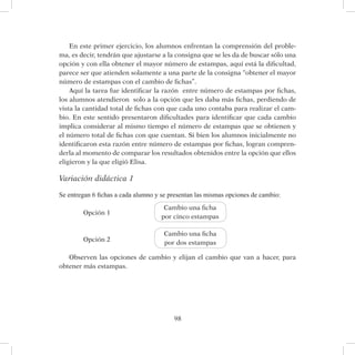 98
En este primer ejercicio, los alumnos enfrentan la comprensión del proble-
ma, es decir, tendrán que ajustarse a la consigna que se les da de buscar sólo una
opción y con ella obtener el mayor número de estampas, aquí está la dificultad,
parece ser que atienden solamente a una parte de la consigna “obtener el mayor
número de estampas con el cambio de fichas”.
Aquí la tarea fue identificar la razón entre número de estampas por fichas,
los alumnos atendieron solo a la opción que les daba más fichas, perdiendo de
vista la cantidad total de fichas con que cada uno contaba para realizar el cam-
bio. En este sentido presentaron dificultades para identificar que cada cambio
implica considerar al mismo tiempo el número de estampas que se obtienen y
el número total de fichas con que cuentan. Si bien los alumnos inicialmente no
identificaron esta razón entre número de estampas por fichas, logran compren-
derla al momento de comparar los resultados obtenidos entre la opción que ellos
eligieron y la que eligió Elisa.
Variación didáctica 1
Se entregan 6 fichas a cada alumno y se presentan las mismas opciones de cambio:
Opción 1
Opción 2
Observen las opciones de cambio y elijan el cambio que van a hacer, para
obtener más estampas.
Cambio una ficha
por cinco estampas
Cambio una ficha
por dos estampas
 