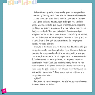 Lala está más grande y hace ruido, pero no son palabras.
Hace así: ¡¡Pfffss!! ¡¡Prrrr!! También hace unos ruiditos con la
“L”; lale, lalelí, una cosa más o menos... por eso le decimos
“Lala”, pero se llama Silvana, que nada que ver. También
sonríe y se ríe, se nota que más a propósito, pero conmigo
no. Sigue sin parecer una nena. A lo que más se parece es a
Curly, el gordo de “Los tres chiflados”. Cuando consigue
atraparse un pie se pone bizca y seria, como Curly, se lo mira
un rato y después hace fuerza para meterse el dedo gordo en
la boca. Mamá dice que está enamorada de sus propias
patitas. No tiene cerebro.
Cumple todos los meses. Todos los días 12. Hace rato que
pregunto cuándo es mi cumpleaños y me dicen que falta un
montón. Yo tengo un día, el 29, y un mes, junio, o sea que
Lala cumple un montón de veces por cada cumpleaños mío.
Todavía duerme un toco, y si entro en mi pieza mientras
duerme me retan. Claro que mientras estoy dentro no me
pueden gritar, o me gritan en silencio. Mamá abre la boca y
hace caras de grito, pero sin voz. Quiere decir “Pablo, salí de
acá que te voy a matar!”, hago como que no entiendo y le
pregunto en voz alta:
–¿Qué?
Entonces mi mamá enrojece, cierra la boca y me echa con
el brazo, como los referís.
94
 