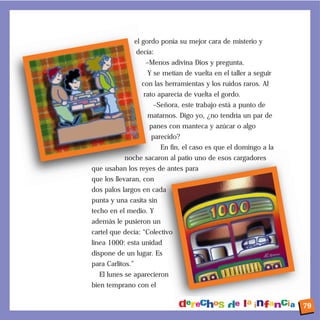 el gordo ponía su mejor cara de misterio y
decía:
–Menos adivina Dios y pregunta.
Y se metían de vuelta en el taller a seguir
con las herramientas y los ruidos raros. Al
rato aparecía de vuelta el gordo.
–Señora, este trabajo está a punto de
matarnos. Digo yo, ¿no tendría un par de
panes con manteca y azúcar o algo
parecido?
En fin, el caso es que el domingo a la
noche sacaron al patio uno de esos cargadores
que usaban los reyes de antes para
que los llevaran, con
dos palos largos en cada
punta y una casita sin
techo en el medio. Y
además le pusieron un
cartel que decía: “Colectivo
línea 1000: esta unidad
dispone de un lugar. Es
para Carlitos.”
El lunes se aparecieron
bien temprano con el
79
 