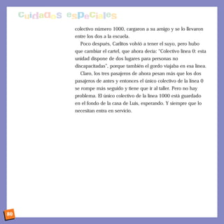 colectivo número 1000, cargaron a su amigo y se lo llevaron
entre los dos a la escuela.
Poco después, Carlitos volvió a tener el suyo, pero hubo
que cambiar el cartel, que ahora decía: “Colectivo línea 0: esta
unidad dispone de dos lugares para personas no
discapacitadas”, porque también el gordo viajaba en esa línea.
Claro, los tres pasajeros de ahora pesan más que los dos
pasajeros de antes y entonces el único colectivo de la línea 0
se rompe más seguido y tiene que ir al taller. Pero no hay
problema. El único colectivo de la línea 1000 está guardado
en el fondo de la casa de Luis, esperando. Y siempre que lo
necesitan entra en servicio.
80
 