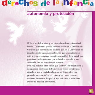 61
autonomía y protección
El Derecho de los niños y las niñas al que hace referencia el
cuento “Cuando sea grande” no está escrito en la Convención.
Creemos que es importante aclararte que en la Convención se
redactaron sólo algunos derechos, los que se consideraron
más urgentes, como por ejemplo, que cuiden de tu salud, que
garanticen tu alimentación, que te brinden una educación
adecuada, que no te maltraten, etcétera.
Pero hay muchos otros temas que también son importantes y
no aparecen escritos en la Convención, como por ejemplo, el
derecho a que la ciudad o el pueblo en donde vivís esté
pensado para que todos los chicos y las chicas puedan
moverse libremente, lo que los ayudará a crecer más libres.
De eso se habla en este cuento.
 
