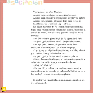 Y así pasaron los años. Muchos.
A veces había noticias de los unos para los otros.
A veces algún encuentro los llenaba de alegría y de tristeza.
A veces comenzaban a olvidarse. Pero otras veces, no.
En el fondo, todos estaban un poco tristes.
Las aguas marrones del río seguían jugueteando con las
hojas, cada vez con menos entusiasmo. El piojo, parado en la
cabeza del ñandú, miraba el río y pensaba. Después de un
rato dijo:
–Los que tenemos patas largas ya no aguantamos más.
–Sí, pero ¿qué podemos hacer? –preguntó la paloma.
–Yo digo ¡punto y coma, el que no se escondió se
embroma! –bramó la pulga con bramido de pulga.
–Y yo y yo y yo –dijeron el quirquincho y el tordo y el coatí
y la cotorrita verde y mil animales más.
–Sí, pero ¿qué podemos hacer? –repitió la paloma.
–Bueno, bueno –dijo el sapo–. No es que este sapo quiera
saber más que nadie, pero ya tenemos la solución.
–¿Cuál es? ¿Cuál es?
–Ésa que dijo la pulga y que repitieron todos: ¡punto y
coma, el que no se escondió se embroma! ¿Qué les parece si
bss bss bss? –y contó en secreto sus planes.
El picaflor voló más rápido que nunca para contarles a los
que se habían ido.
56
 