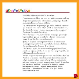 5
¡Hola! Esta página es para darte la bienvenida.
Y para decirte que el libro que vas a leer relata historias verdaderas.
No porque hayan sucedido auténticamente, sino porque desde la
fantasía nos hablan de la vida cotidiana.
Son catorce cuentos de personajes que nunca existieron pero a los
que les pasan cosas reales: sufren cuando se sienten rechazados,
disfrutan de los juegos y el amor, buscan protección y respeto.
Como vos. Como todos los chicos.
Pero a diferencia de vos, casi todos esos personajes ignoran algo
importantísimo: que sus necesidades deben ser consideradas,
porque tienen derecho a crecer dignamente.
Quizás ya lo sabías, aunque por las dudas te lo contamos: en
nuestro país hay una ley para cuidar a todos los chicos. Se llama
Convención sobre los Derechos de la Infancia.
Antes de cada cuento, vas a encontrar una página en la que se
mencionan algunos artículos de esa ley, que a los protagonistas les
hubiera gustado mucho conocer.
Por eso, porque es necesario que conozcas tus derechos, ahora los
Derechos de los chicos y las chicas se enseñan en la escuela. El
colegio no sólo te educa para resolver problemas matemáticos;
ante todo te enseña a resolver tus problemas. ¿Cómo? Ayudando a
que aprendas a participar y a opinar, a ser solidario, a tomar
decisiones responsables y a elegir, como todos los demás
ciudadanos. Y como vivimos en democracia, ¡para esto no
necesitás tener 18 años!
 
