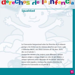91
igualdad
La Convención Internacional sobre los Derechos de la Infancia
protege a los bebés con los mismos derechos que a vos y que
a todos los chicos y las chicas menores de 18 años. Así lo
dice en el artículo 1.
Aunque los varones y las mujeres sean diferentes, aunque
algunos amigos y amigas tengan un color de piel distinto, y
aunque opinemos cosas diferentes de los demás, ante la ley
somos todos iguales y tenemos los mismos derechos; lo
reconoce la Convención en su artículo 2.
 