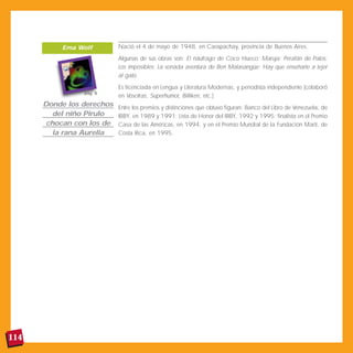 114
Nació el 4 de mayo de 1948, en Carapachay, provincia de Buenos Aires.
Algunas de sus obras son: El náufrago de Coco Hueco; Maruja; Perafán de Palos;
Los imposibles; La sonada aventura de Ben Malasangüe; Hay que enseñarle a tejer
al gato.
Es licenciada en Lengua y Literatura Modernas, y periodista independiente (colaboró
en Vosotras, Superhumor, Billiken, etc.).
Entre los premios y distinciones que obtuvo figuran: Banco del Libro de Venezuela, de
IBBY, en 1989 y 1991; Lista de Honor del IBBY, 1992 y 1995; finalista en el Premio
Casa de las Américas, en 1994, y en el Premio Mundial de la Fundación Martí, de
Costa Rica, en 1995.
Donde los derechos
del niño Pirulo
chocan con los de
la rana Aurelia
Ema Wolf
pág. 8
 