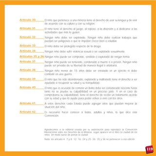 El niño que pertenece a una minoría tiene el derecho de usar su lengua y de vivir
de acuerdo con su cultura y con su religión.
El niño tiene el derecho al juego, al reposo, a la diversión y a dedicarse a las
actividades que más le gusten.
Ningún niño debe ser explotado. Ningún niño debe realizar trabajos que
puedan ser peligrosos o que le impidan crecer bien o estudiar.
El niño debe ser protegido respecto de la droga.
Ningún niño debe sufrir violencia sexual o ser explotado sexualmente.
Ningún niño puede ser comprado, vendido o explotado de ningún forma.
Ningún niño puede ser torturado, condenado a muerte o a prisión. Ningún niño
puede ser privado de su libertad de manera ilegal o arbitraria.
Ningún niño menor de 15 años debe ser enrolado en un ejército ni debe
combatir en una guerra.
El niño que ha sido abandonado, explotado y maltratado tiene el derecho a ser
ayudado a recuperar su salud y su tranquilidad.
El niño que es acusado de cometer un delito debe ser considerado inocente hasta
tanto no se pruebe su culpabilidad en un proceso justo. Y en el caso de
comprobarse su culpabilidad, tiene el derecho de recibir un tratamiento acorde
con su edad y que lo ayude para poder volver a vivir con los otros.
A estos derechos cada Estado puede agregar otros que puedan mejorar la
situación del niño.
Es necesario hacer conocer a todos, adultos y niños, lo que dice esta
Convención.
119
Agradecemos a la editorial Losada por su autorización para reproducir la Convención
Internacional sobre los Derechos de la Infancia, según aparece en el libro La ciudad de los
niños. Un modo nuevo de pensar la ciudad.
Nota: los artículos 4; 7 y 8; 12; 16; 24 y 25; 26; 35 y 36 no pertenecen a esa edición.
Artículo 32
Artículo 33
Artículo 34
Artículos 35 y 36
Artículo 37
Artículo 38
Artículo 39
Artículo 40
Artículo 41
Artículo 42
Artículo 30
Artículo 31
 