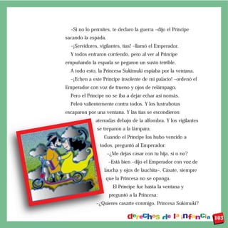 –Si no lo permites, te declaro la guerra –dijo el Príncipe
sacando la espada.
–¡Servidores, vigilantes, tías! –llamó el Emperador.
Y todos entraron corriendo, pero al ver al Príncipe
empuñando la espada se pegaron un susto terrible.
A todo esto, la Princesa Sukimuki espiaba por la ventana.
–¡Echen a este Príncipe insolente de mi palacio! –ordenó el
Emperador con voz de trueno y ojos de relámpago.
Pero el Príncipe no se iba a dejar echar así nomás.
Peleó valientemente contra todos. Y los lustrabotas
escaparon por una ventana. Y las tías se escondieron
aterradas debajo de la alfombra. Y los vigilantes
se treparon a la lámpara.
Cuando el Príncipe los hubo vencido a
todos, preguntó al Emperador:
–¿Me dejas casar con tu hija, sí o no?
–Está bien –dijo el Emperador con voz de
laucha y ojos de lauchita–. Cásate, siempre
que la Princesa no se oponga.
El Príncipe fue hasta la ventana y
preguntó a la Princesa:
–¿Quieres casarte conmigo, Princesa Sukimuki?
103
 
