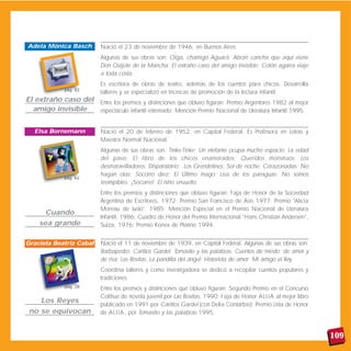 Nació el 23 de noviembre de 1946, en Buenos Aires.
Algunas de sus obras son: Oiga, chamigo Aguará; Abran cancha que aquí viene
Don Quijote de la Mancha; El extraño caso del amigo invisible; Colón agarra viaje
a toda costa.
Es escritora de obras de teatro, además de los cuentos para chicos. Desarrolla
talleres y se especializó en técnicas de promoción de la lectura infantil.
Entre los premios y distinciones que obtuvo figuran: Premio Argentores 1982 al mejor
espectáculo infantil estrenado; Mención Premio Nacional de Literatura Infantil 1995.
Nació el 20 de febrero de 1952, en Capital Federal. Es Profesora en Letras y
Maestra Normal Nacional.
Algunas de sus obras son: Tinke-Tinke; Un elefante ocupa mucho espacio; La edad
del pavo; El libro de los chicos enamorados; Queridos monstruos; Los
desmaravilladores; Disparatario; Los Grendelines; Sol de noche; Corazonadas; No
hagan olas; Socorro diez; El Último mago; Lisa de los paraguas; No somos
irrompibles; ¡Socorro!; El niño envuelto.
Entre los premios y distinciones que obtuvo figuran: Faja de Honor de la Sociedad
Argentina de Escritores, 1972; Premio San Francisco de Asís 1977; Premio "Alicia
Moreau de Justo", 1985; Mención Especial en el Premio Nacional de Literatura
Infantil, 1986; Cuadro de Honor del Premio Internacional “Hans Christian Andersen”,
Suiza, 1976; Premio Konex de Platino 1994.
Nació el 11 de noviembre de 1939, en Capital Federal. Algunas de sus obras son:
Barbapedro; Carlitos Gardel; Tomasito y las palabras; Cuentos de miedo; de amor y
de risa; Las Rositas; La pandilla del ángel; Historieta de amor; Mi amigo el Rey.
Coordina talleres y como investigadora se dedicó a recopilar cuentos populares y
tradiciones.
Entre los premios y distinciones que obtuvo figuran: Segundo Premio en el Concurso
Colihue de novela juvenil por Las Rositas, 1990; Faja de Honor ALIJA al mejor libro
publicado en 1991 por Carlitos Gardel (con Delia Contarbio); Premio Lista de Honor
de ALIJA, por Tomasito y las palabras 1995.
109
El extraño caso del
amigo invisible
Adela Mónica Basch
Cuando
sea grande
Elsa Bornemann
Los Reyes
no se equivocan
Graciela Beatriz Cabal
pág. 82
pág. 62
pág. 28
 