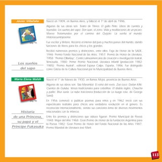 Nació en 1909, en Buenos Aires, y falleció el 1º de abril de 1996.
Algunas de sus obras son: Teatro de Títeres; El gallo Pinto; Libros de cuentos y
leyendas; Los sueños del sapo; Don Juan, el zorro. Vida y meditaciones de un pícaro;
Maese Trotamundos por el camino del Quijote; La vuelta al mundo;
Historiacuentopoema.
Fue escritor y titiritero. Recorrió el interior del país y muchos países del mundo, dando
funciones de títeres para los chicos y los grandes.
Recibió numerosos premios y distinciones, entre ellos: Faja de Honor de la SADE,
1946; Premio Fondo Nacional de las Artes, 1957; Premio de Honor de Literatura,
1958; “Premio Ollantay”, Centro Latinoamericano de creación e investigación teatral,
Venezuela, 1980; Primer Premio Nacional, Literatura Infantil (producción 1982-
1985); “Premio Austral”, editorial Espasa Calpe, España, 1986. Fue distinguido
como Gloria de la Cultura Nacional por la Municipalidad de Buenos Aires.
Nació el 1° de febrero de 1930, en Ramos Mejía, provincia de Buenos Aires.
Algunas de sus obras son: Tutú Marambá; El reino del revés; Zoo Loco; Dailan Kifki;
Cuentos de Gulubú; Versos tradicionales para cebollitas; El diablo inglés; Chaucha
y palito; Bisa vuela; La nube traicionera (traducción de La nuage rose, de George
Sand).
En 1956 comenzó a publicar poemas para niños y en 1962 inició con sus
espectáculos teatrales para chicos una verdadera revolución en el género. Es
reconocida internacionalmente, siendo sus canciones lema de diversos movimientos
relacionados con la infancia.
Entre los premios y distinciones que obtuvo figuran: Premio Municipal de Poesía
1948; Mujer del Año 1968; Gran Premio de Honor de la Fundación Argentina para
la Poesía 1982; Gran Premio de Honor del Fondo Nacional de las Artes 1987;
Premio Mundial de Literatura José Martí.
113
Los sueños
del sapo
Javier Villafañe
Historia
de una Princesa,
su papá y el
Príncipe Fukasuka
María Elena Walsh
pág. 18
pág. 98
 
