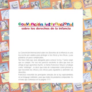 sobre los derechos de la infancia
La Convención Internacional sobre los Derechos de la Infancia es una
ley escrita por adultos para proteger a los chicos y las chicas, y usa
palabras un poco complicadas.
No hace falta que seas abogado para conocer la ley. Y para exigir
que se cumpla. Por eso nos pareció excelente la idea que tuvo un
amigo al que queremos mucho: se llama Francesco Tonucci y trabaja
como “niñólogo”, es decir que trata de comprender cómo piensan y
qué necesitan los chicos y las chicas para ayudarlos a defender sus
derechos.
Francesco reescribió los principales artículos de la ley expresándolos
en un lenguaje cotidiano, para que todos los podamos comprender. Es
el texto que comienza en la página 117.
 