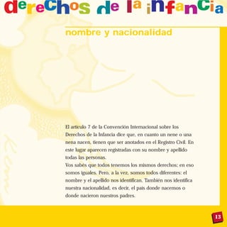 13
nombre y nacionalidad
El artículo 7 de la Convención Internacional sobre los
Derechos de la Infancia dice que, en cuanto un nene o una
nena nacen, tienen que ser anotados en el Registro Civil. En
este lugar aparecen registradas con su nombre y apellido
todas las personas.
Vos sabés que todos tenemos los mismos derechos; en eso
somos iguales. Pero, a la vez, somos todos diferentes: el
nombre y el apellido nos identifican. También nos identifica
nuestra nacionalidad, es decir, el país donde nacemos o
donde nacieron nuestros padres.
 