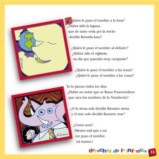 À Quién le puso el nombre a la luna?
¿Habrá sido la laguna,
que de tanto verla por la noche
decidió llamarla luna?
¿Quién le puso el nombre al elefante?
¿Habrá sido el vigilante,
un día que paseaba muy campante?
¿Quién le puso el nombre a las rosas?
¿Quién le pone el nombre a las cosas?
Yo lo pienso todos los días.
¿Habrá un señor que se llama Ponenombres
que saca los nombres de la Nombrería?
¿O la arena sola decidió llamarse arena
y el mar solo decidió llamarse mar?
¿Cómo será?
(Menos mal que a mí
me puso el nombre
mi mamá.)
15
 