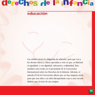 33
educación
Los adultos tienen la obligación de educarte, para que vos y
los demás chicos y chicas aprendan a vivir en paz, en libertad,
en igualdad, y con dignidad, tolerancia y solidaridad. Esto
también está escrito en el preámbulo de la Convención
Internacional sobre los Derechos de la Infancia. Además, el
artículo 23 de la Convención afirma que no hay ninguna razón
para que una niña o un niño discapacitado vaya a una escuela
distinta que el resto de sus amigos.
 