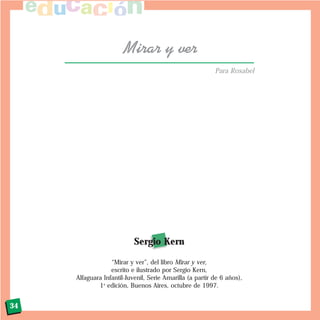 34
Mirar y ver
Sergio Kern
“Mirar y ver”, del libro Mirar y ver,
escrito e ilustrado por Sergio Kern,
Alfaguara Infantil-Juvenil, Serie Amarilla (a partir de 6 años),
1a
edición, Buenos Aires, octubre de 1997.
Para Rosabel
 