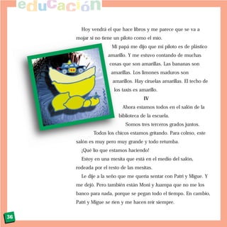 Hoy vendrá el que hace libros y me parece que se va a
mojar si no tiene un piloto como el mío.
Mi papá me dijo que mi piloto es de plástico
amarillo. Y me estuvo contando de muchas
cosas que son amarillas. Las bananas son
amarillas. Los limones maduros son
amarillos. Hay ciruelas amarillas. El techo de
los taxis es amarillo.
IV
Ahora estamos todos en el salón de la
biblioteca de la escuela.
Somos tres terceros grados juntos.
Todos los chicos estamos gritando. Para colmo, este
salón es muy pero muy grande y todo retumba.
¡Qué lío que estamos haciendo!
Estoy en una mesita que está en el medio del salón,
rodeada por el resto de las mesitas.
Le dije a la seño que me quería sentar con Patri y Migue. Y
me dejó. Pero también están Moni y Juampa que no me los
banco para nada, porque se pegan todo el tiempo. En cambio,
Patri y Migue se ríen y me hacen reír siempre.
36
 