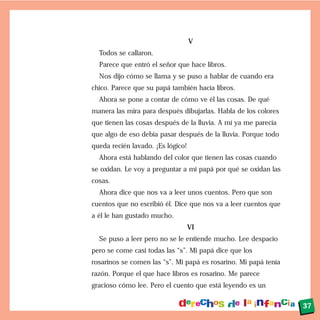 V
Todos se callaron.
Parece que entró el señor que hace libros.
Nos dijo cómo se llama y se puso a hablar de cuando era
chico. Parece que su papá también hacía libros.
Ahora se pone a contar de cómo ve él las cosas. De qué
manera las mira para después dibujarlas. Habla de los colores
que tienen las cosas después de la lluvia. A mí ya me parecía
que algo de eso debía pasar después de la lluvia. Porque todo
queda recién lavado. ¡Es lógico!
Ahora está hablando del color que tienen las cosas cuando
se oxidan. Le voy a preguntar a mi papá por qué se oxidan las
cosas.
Ahora dice que nos va a leer unos cuentos. Pero que son
cuentos que no escribió él. Dice que nos va a leer cuentos que
a él le han gustado mucho.
VI
Se puso a leer pero no se le entiende mucho. Lee despacio
pero se come casi todas las “s”. Mi papá dice que los
rosarinos se comen las “s”. Mi papá es rosarino. Mi papá tenía
razón. Porque el que hace libros es rosarino. Me parece
gracioso cómo lee. Pero el cuento que está leyendo es un
37
 