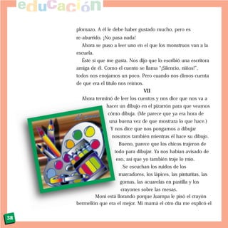 plomazo. A él le debe haber gustado mucho, pero es
re-aburrido. ¡No pasa nada!
Ahora se puso a leer uno en el que los monstruos van a la
escuela.
Éste sí que me gusta. Nos dijo que lo escribió una escritora
amiga de él. Como el cuento se llama “¡Silencio, niños!”,
todos nos enojamos un poco. Pero cuando nos dimos cuenta
de que era el título nos reímos.
VII
Ahora terminó de leer los cuentos y nos dice que nos va a
hacer un dibujo en el pizarrón para que veamos
cómo dibuja. (Me parece que ya era hora de
una buena vez de que mostrara lo que hace.)
Y nos dice que nos pongamos a dibujar
nosotros también mientras él hace su dibujo.
Bueno, parece que los chicos trajeron de
todo para dibujar. Ya nos habían avisado de
eso, así que yo también traje lo mío.
Se escuchan los ruidos de los
marcadores, los lápices, las pinturitas, las
gomas, las acuarelas en pastilla y los
crayones sobre las mesas.
Moni está llorando porque Juampa le pisó el crayón
bermellón que era el mejor. Mi mamá el otro día me explicó el
38
 