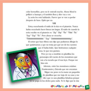 color bermellón, pero no le entendí mucho. Ahora Moni lo
pellizcó a Juampa y él también llora y dice vas a ver.
La seño les está hablando. Parece que se van a quedar
después de hora. Ojalá que no.
VIII
Estoy escuchando el ruido de la tiza en el pizarrón. Nunca
había escuchado hacer líneas tan largas. El ruido de cuando la
seño escribe en el pizarrón es: “Zip” “Ziip” “Ñic” “Ñiiiic” Ñic”
“Zap” “Zap” “Tic”. Pero ahora se escucha:
“Ñiiiiiiiiiiiiiiiiiiiiiiiiiiiiiiiiic” “Zap” “Ziiiiiiiiiiiiiiiiiiiiiiiiiiiiiiiiiiiiiiiiip”.
El señor que hace libros nos dijo que podíamos dibujar lo
que quisiéramos y que no tenía por qué ser de los cuentos
que él había leído. Que hiciéramos cualquier
cosa, lo que nos gustara.
Pero yo voy a modelar en plastilina los
personajes del cuento de los monstruos que
van a la escuela que él nos leyó. Porque me
hizo reír.
Además, entre los monstruos estaban
Frankenstein y Drácula que me encantan.
Migue me pone en la mano un paquetito
de plastilina que me trajo de su casa y me
dice que es una plastilina fabulosa porque
no se pega en los dedos para nada. Yo le digo que la mía
39
 